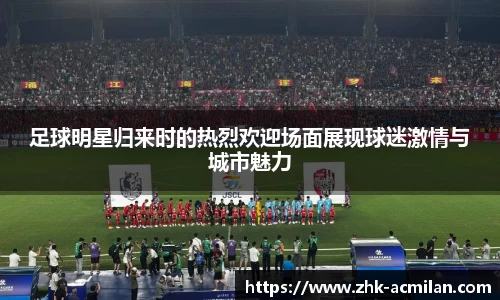 足球明星归来时的热烈欢迎场面展现球迷激情与城市魅力